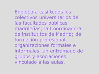 Engloba a casi todos los colectivos universitarios de las facultades públicas madrileñas; la Coordinadora de institutitos de Madrid; de formación profesional, organizaciones formales e informales, un entramado de grupos y asociaciones vinculado a las aulas.  