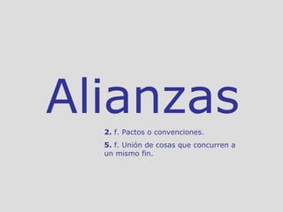 Alianzas 2.  f. Pactos o convenciones.  5.  f. Unión de cosas que concurren a un mismo fin.  