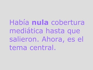 Había  nula  cobertura mediática hasta que salieron. Ahora, es el tema central. 