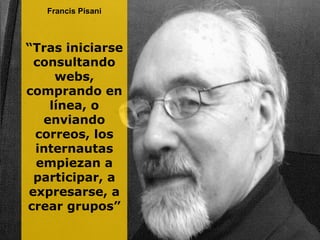 Francis Pisani “ Tras iniciarse consultando webs, comprando en línea, o enviando correos, los internautas empiezan a participar, a expresarse, a crear grupos” 