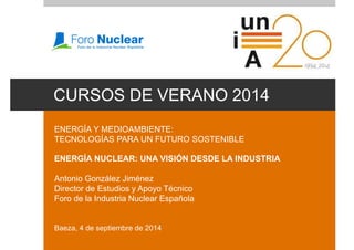 CURSOS DE VERANO 2014 
ENERGÍA Y MEDIOAMBIENTE: 
TECNOLOGÍAS PARA UN FUTURO SOSTENIBLE 
ENERGÍA NUCLEAR: UNA VISIÓN DESDE LA INDUSTRIA 
Antonio González Jiménez 
Director de Estudios y Apoyo Técnico 
Foro de la Industria Nuclear Española 
Baeza, 4 de septiembre de 2014 
 