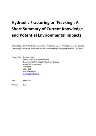 Hydraulic Fracturing or ‘Fracking’: A
Short Summary of Current Knowledge
and Potential Environmental Impacts

A Small Scale Study for the Environmental Protection Agency (Ireland) under the Science,
Technology, Research & Innovation for the Environment (STRIVE) Programme 2007 – 2013



Prepared by: Dr Dave Healy
             Senior Lecturer in Geomechanics
             Department of Geology & Petroleum Geology
             University of Aberdeen
             Aberdeen
             AB24 3UE
             United Kingdom
             d.healy@abdn.ac.uk


Date:         May 2012

Version:      0.8
 