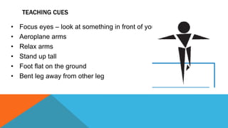 TEACHING CUES
• Focus eyes – look at something in front of you
• Aeroplane arms
• Relax arms
• Stand up tall
• Foot flat on the ground
• Bent leg away from other leg
 