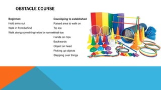 OBSTACLE COURSE
Beginner:
Hold arms out
Walk in front/behind
Walk along something (wide to narrow)
Developing to established:
Raised area to walk on
Tip toe
Heel-toe
Hands on hips
Backwards
Object on head
Picking up objects
Stepping over things
 