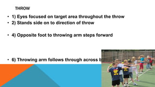 THROW
• 1) Eyes focused on target area throughout the throw
• 2) Stands side on to direction of throw
• 4) Opposite foot to throwing arm steps forward
• 6) Throwing arm follows through across body
 