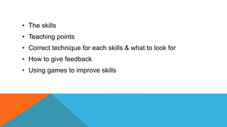 • The skills
• Teaching points
• Correct technique for each skills & what to look for
• How to give feedback
• Using games to improve skills
 