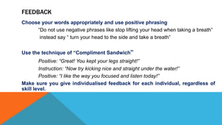 FEEDBACK
Choose your words appropriately and use positive phrasing
“Do not use negative phrases like stop lifting your head when taking a breath”
instead say “ turn your head to the side and take a breath”
Use the technique of “Compliment Sandwich”
Positive: “Great! You kept your legs straight!”
Instruction: “Now try kicking nice and straight under the water!”
Positive: “I like the way you focused and listen today!”
Make sure you give individualised feedback for each individual, regardless of
skill level.
 