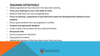 • Getting organized and have structure in the class when teaching
• Focus your teaching on one or two skills at a time.
• Break the skills down into more manageable bites.
• Focus on teaching components of each skill which match the developmental readiness of your
students.
• Ensure good transitions from one progression to another.
• Frequent and appropriate feedback
• Create routines / Be consistent with your starts and finishes
• Set ground rules
• Can sit on ground for instructions
• Using goals and rewards
• Address their behaviour. Bring them back to task if they lose focus.
TEACHING EFFECTIVELY
 