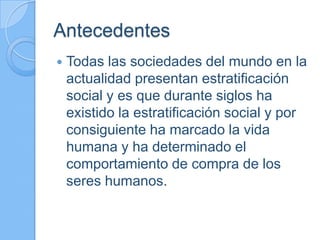 Antecedentes
 Todas las sociedades del mundo en la
actualidad presentan estratificación
social y es que durante siglos ha
existido la estratificación social y por
consiguiente ha marcado la vida
humana y ha determinado el
comportamiento de compra de los
seres humanos.
 