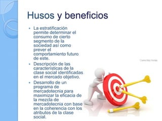 Husos y beneficios
 La estratificación
permite determinar el
consumo de cierto
segmento de la
sociedad así como
prever el
comportamiento futuro
de este.
 Descripción de las
características de la
clase social identificadas
en el mercado objetivo.
 Desarrollo de un
programa de
mercadotecnia para
maximizar la eficacia de
la mezcla de
mercadotecnia con base
en la coherencia con los
atributos de la clase
social.
 