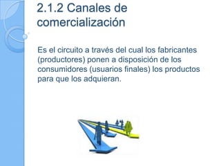 2.1.2 Canales de
comercialización
Es el circuito a través del cual los fabricantes
(productores) ponen a disposición de los
consumidores (usuarios finales) los productos
para que los adquieran.
 