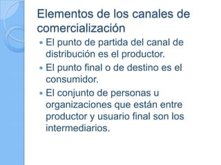Elementos de los canales de
comercialización
 El punto de partida del canal de
distribución es el productor.
 El punto final o de destino es el
consumidor.
 El conjunto de personas u
organizaciones que están entre
productor y usuario final son los
intermediarios.
 