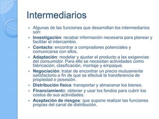 Intermediarios
 Algunas de las funciones que desarrollan los intermediarios
son:
 Investigación: recabar información necesaria para planear y
facilitar el intercambio.
 Contacto: encontrar a compradores potenciales y
comunicarse con ellos.
 Adaptación: modelar y ajustar el producto a las exigencias
del consumidor. Para ello se necesitan actividades como
fabricación, clasificación, montaje y empaque.
 Negociación: tratar de encontrar un precio mutuamente
satisfactorio a fin de que se efectué la transferencia de
propiedad o posesión.
 Distribución física: transportar y almacenar los bienes.
 Financiamiento: obtener y usar los fondos para cubrir los
costos de sus actividades.
 Aceptación de riesgos: que supone realizar las funciones
propias del canal de distribución.
 