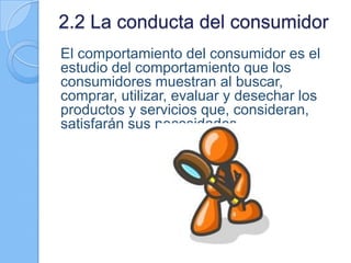 2.2 La conducta del consumidor
El comportamiento del consumidor es el
estudio del comportamiento que los
consumidores muestran al buscar,
comprar, utilizar, evaluar y desechar los
productos y servicios que, consideran,
satisfarán sus necesidades
 