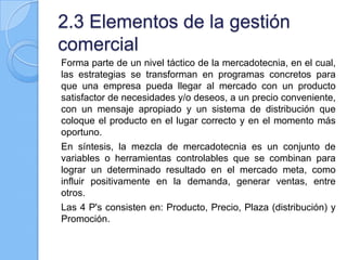 2.3 Elementos de la gestión
comercial
Forma parte de un nivel táctico de la mercadotecnia, en el cual,
las estrategias se transforman en programas concretos para
que una empresa pueda llegar al mercado con un producto
satisfactor de necesidades y/o deseos, a un precio conveniente,
con un mensaje apropiado y un sistema de distribución que
coloque el producto en el lugar correcto y en el momento más
oportuno.
En síntesis, la mezcla de mercadotecnia es un conjunto de
variables o herramientas controlables que se combinan para
lograr un determinado resultado en el mercado meta, como
influir positivamente en la demanda, generar ventas, entre
otros.
Las 4 P's consisten en: Producto, Precio, Plaza (distribución) y
Promoción.
 