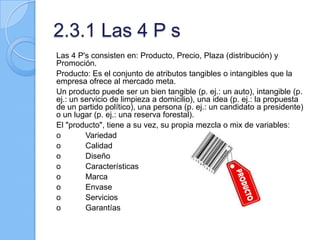 2.3.1 Las 4 P s
Las 4 P's consisten en: Producto, Precio, Plaza (distribución) y
Promoción.
Producto: Es el conjunto de atributos tangibles o intangibles que la
empresa ofrece al mercado meta.
Un producto puede ser un bien tangible (p. ej.: un auto), intangible (p.
ej.: un servicio de limpieza a domicilio), una idea (p. ej.: la propuesta
de un partido político), una persona (p. ej.: un candidato a presidente)
o un lugar (p. ej.: una reserva forestal).
El "producto", tiene a su vez, su propia mezcla o mix de variables:
o Variedad
o Calidad
o Diseño
o Características
o Marca
o Envase
o Servicios
o Garantías
 