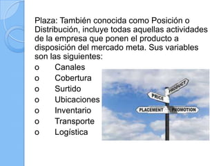 Plaza: También conocida como Posición o
Distribución, incluye todas aquellas actividades
de la empresa que ponen el producto a
disposición del mercado meta. Sus variables
son las siguientes:
o Canales
o Cobertura
o Surtido
o Ubicaciones
o Inventario
o Transporte
o Logística
 