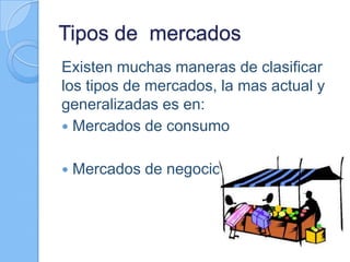 Tipos de mercados
Existen muchas maneras de clasificar
los tipos de mercados, la mas actual y
generalizadas es en:
 Mercados de consumo
 Mercados de negocios
 
