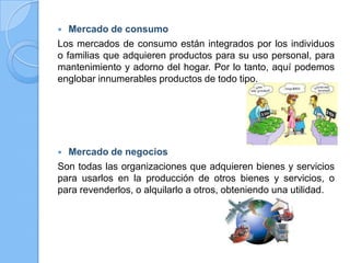  Mercado de consumo
Los mercados de consumo están integrados por los individuos
o familias que adquieren productos para su uso personal, para
mantenimiento y adorno del hogar. Por lo tanto, aquí podemos
englobar innumerables productos de todo tipo.
 Mercado de negocios
Son todas las organizaciones que adquieren bienes y servicios
para usarlos en la producción de otros bienes y servicios, o
para revenderlos, o alquilarlo a otros, obteniendo una utilidad.
 