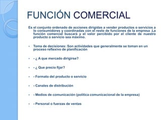 FUNCIÓN COMERCIAL
Es el conjunto ordenado de acciones dirigidas a vender productos o servicios a
lo consumidores y coordinadas con el resto de funciones de la empresa .La
función comercial buscará y el valor percibido por el cliente de nuestro
producto o servicio sea máximo.
 Toma de decisiones: Son actividades que generalmente se toman en un
proceso reflexivo de planificación
 - ¿ A que mercado dirigirse?
 - ¿ Que precio fijar?
 - Formato del producto o servicio
 - Canales de distribución
 - Medios de comunicación (política comunicacional de la empresa)
 - Personal o fuerzas de ventas
 