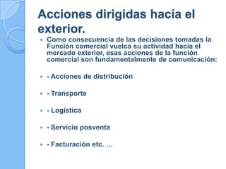 Acciones dirigidas hacía el
exterior.
 Como consecuencia de las decisiones tomadas la
Función comercial vuelca su actividad hacía el
mercado exterior, esas acciones de la función
comercial son fundamentalmente de comunicación:
 - Acciones de distribución
 - Transporte
 - Logística
 - Servicio posventa
 - Facturación etc. …
 