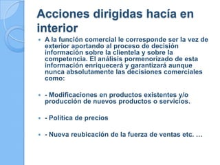 Acciones dirigidas hacía en
interior
 A la función comercial le corresponde ser la vez de
exterior aportando al proceso de decisión
información sobre la clientela y sobre la
competencia. El análisis pormenorizado de esta
información enriquecerá y garantizará aunque
nunca absolutamente las decisiones comerciales
como:
 - Modificaciones en productos existentes y/o
producción de nuevos productos o servicios.
 - Política de precios
 - Nueva reubicación de la fuerza de ventas etc. …
 