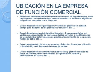 UBICACIÓN EN LA EMPRESA
DE FUNCIÓN COMERCIAL
 Relaciones del departamento comercial con el resto de departamentos, cada
departamento se ha de coordinar necesariamente con los demás siguiendo
las políticas marcadas por la dirección.
 Con el departamento de producción: Volumen de producción, calidad,
tiempo para disponer de los productos y servicios, etc. …
 Con el departamento administrativo financiero: Ingresos previstos por
ventas, presupuestación de nuevos productos servicios o modificaciones
es los existentes, determinación de precios, discriminación de los precios,
modos de cobro etc. …
 Con e departamento de recurso humanos: Selección, formación, ubicación
o distribución y retribución de la fuerza de ventas.
 Con el departamento de informática: Elaboración y gestión de bases de
datos de clientes para su tratamiento y segmentación, formato y
descripciones en factura etc. …
 