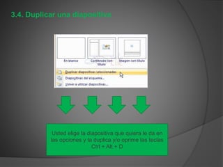 3.4. Duplicar una diapositiva
Usted elige la diapositiva que quiera le da en
las opciones y la duplica y/o oprime las teclas
Ctrl + Alt + D
 