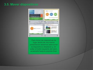 3.5. Mover diapositivas
Para mover las diapositivas de
lugar dentro de una misma
presentación debemos seleccionar
la diapositiva a desplazar y, sin
soltar el botón izquierdo del ratón,
arrastrarla hasta la posición final.
 
