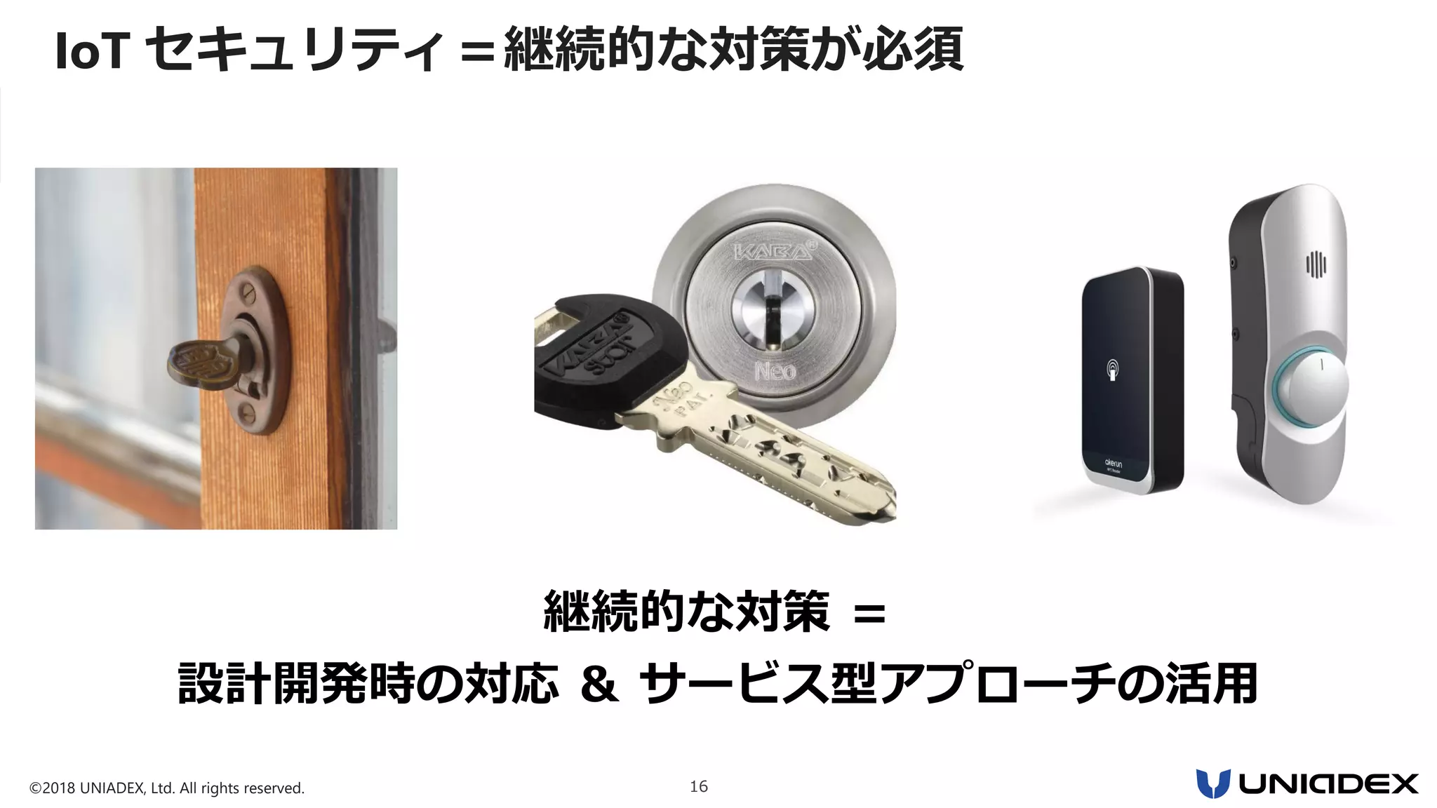 ©2018 UNIADEX, Ltd. All rights reserved. 16
継続的な対策 ＝
設計開発時の対応 ＆ サービス型アプローチの活用
IoT セキュリティ＝継続的な対策が必須
 