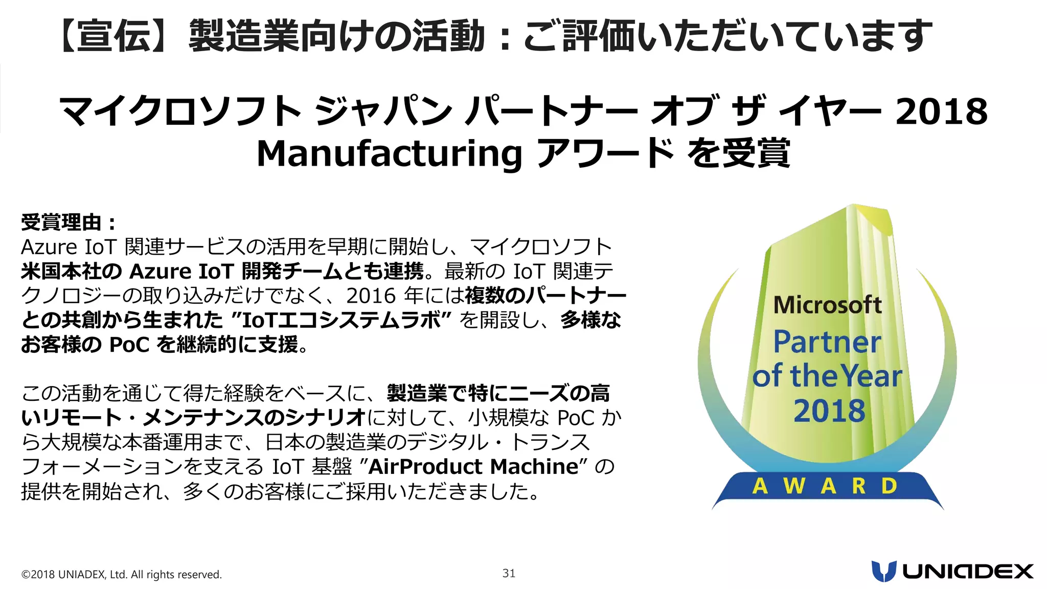 ©2018 UNIADEX, Ltd. All rights reserved. 31
【宣伝】製造業向けの活動：ご評価いただいています
受賞理由：
Azure IoT 関連サービスの活用を早期に開始し、マイクロソフト
米国本社の Azure IoT 開発チームとも連携。最新の IoT 関連テ
クノロジーの取り込みだけでなく、2016 年には複数のパートナー
との共創から生まれた ”IoTエコシステムラボ” を開設し、多様な
お客様の PoC を継続的に支援。
この活動を通じて得た経験をベースに、製造業で特にニーズの高
いリモート・メンテナンスのシナリオに対して、小規模な PoC か
ら大規模な本番運用まで、日本の製造業のデジタル・トランス
フォーメーションを支える IoT 基盤 ”AirProduct Machine” の
提供を開始され、多くのお客様にご採用いただきました。
マイクロソフト ジャパン パートナー オブ ザ イヤー 2018
Manufacturing アワード を受賞
 