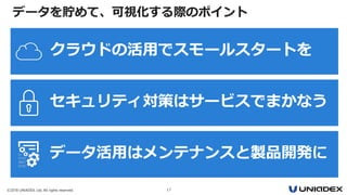 ©2018 UNIADEX, Ltd. All rights reserved. 17
データを貯めて、可視化する際のポイント
クラウドの活用でスモールスタートを
セキュリティ対策はサービスでまかなう
データ活用はメンテナンスと製品開発に
 