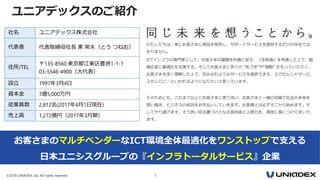 ©2018 UNIADEX, Ltd. All rights reserved. 1
お客さまのマルチベンダーなICT環境全体最適化をワンストップで支える
日本ユニシスグループの『インフラトータルサービス』企業
社名 ユニアデックス株式会社
代表者 代表取締役社長 東 常夫（とう つねお）
住所/TEL
〒135-8560 東京都江東区豊洲1-1-1
03-5546-4900（大代表）
設立 1997年3月4日
資本金 7億5,000万円
従業員数 2,812名(2017年4月1日現在)
売上高 1,272億円（2017年3月期）
わたしたちは、単にお客さまに商品を販売し、サポートサービスを提供するだけの存在では
ありません。
ICTインフラの専門家として、お客さまの課題を的確に捉え、『全体感』を考慮した上で、臨
機応変に最適化を支援する。そしてお客さまに多くの “気づき”や“感動” をもっていただく。
お客さまを深く理解した上で、包み込むようなサービスを提供できる、エクセレントサービ
スカンパニーといわれるようになりたいと思っています。
そのためにも、これまで以上にお客さまに寄り添い、お客さまと一緒の目線で社会の未来を
想い描き、ビジネスの成功をお手伝いしていきます。お客様とは必ずそこから始めます。そ
してやり遂げます。そう言い切る裏づけとなる高技術と人間力を、貪欲に身につけてまいり
ます。
ユニアデックスのご紹介
 