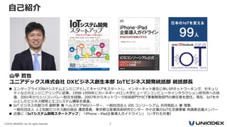 ©2018 UNIADEX, Ltd. All rights reserved. 2
 エンタープライズ向けシステムエンジニアとしてキャリアをスタートし、インターネット普及に伴いIPネットワーキング、セキュリ
ティなどのエンジニアリングに従事。1998-1999年にカーネギーメロン大学ヒューマンコンピュータインタラクション研究所への派
遣、2001年からシリコンバレー駐在を経験。2007年からネットワーク技術部門やICT事業開発部門の責任者を歴任。現在、IoTを中
心としたビジネス開発とエコシステム構築を推進。
 IoT ビジネス共創ラボ 副幹事 兼 ヘルスケアWGリーダー、一般社団法人 iOS コンソーシアム 共同発起人 兼 理事、
一般社団法人 人工知能ビジネス創出協会 運営委員、東京都立産業技術研究センター 中小企業のIoT化支援事業 有識者会議メンバー
 近著に「IoTシステム開発スタートアップ」「iPhone・iPad企業導入ガイドライン」（いずれも共著）
山平 哲也
ユニアデックス株式会社 DXビジネス創生本部 IoTビジネス開発統括部 統括部長
自己紹介
 