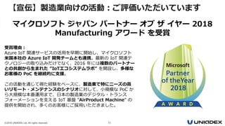 ©2018 UNIADEX, Ltd. All rights reserved. 31
【宣伝】製造業向けの活動：ご評価いただいています
受賞理由：
Azure IoT 関連サービスの活用を早期に開始し、マイクロソフト
米国本社の Azure IoT 開発チームとも連携。最新の IoT 関連テ
クノロジーの取り込みだけでなく、2016 年には複数のパートナー
との共創から生まれた ”IoTエコシステムラボ” を開設し、多様な
お客様の PoC を継続的に支援。
この活動を通じて得た経験をベースに、製造業で特にニーズの高
いリモート・メンテナンスのシナリオに対して、小規模な PoC か
ら大規模な本番運用まで、日本の製造業のデジタル・トランス
フォーメーションを支える IoT 基盤 ”AirProduct Machine” の
提供を開始され、多くのお客様にご採用いただきました。
マイクロソフト ジャパン パートナー オブ ザ イヤー 2018
Manufacturing アワード を受賞
 