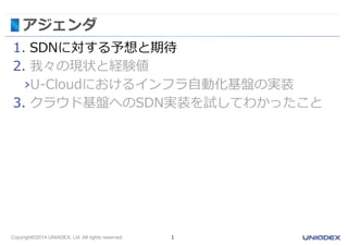 Copyright©2014 UNIADEX, Ltd. All rights reserved. 1
アジェンダ
1. SDNに対する予想と期待
2. 我々の現状と経験値
›U-Cloudにおけるインフラ自動化基盤の実装
3. クラウド基盤へのSDN実装を試してわかったこと
 