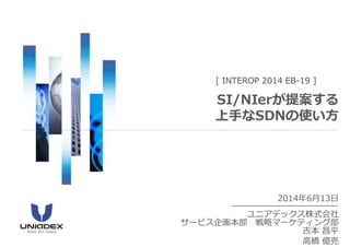 2014年6月13日
ユニアデックス株式会社
サービス企画本部 戦略マーケティング部
吉本 昌平
高橋 優亮
[ INTEROP 2014 EB-19 ]
SI/NIerが提案する
上手なSDNの使い方
 