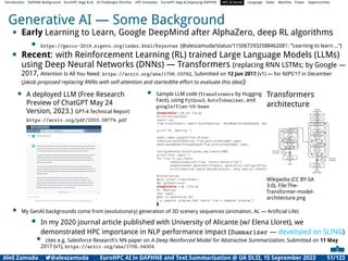 Introduction DAPHNE Background EuroHPC Vega & AI AI Challenges Shortlist HPC Initiatives EuroHPC Vega &,Deploying DAPHNE HPC & GenAI Language Video Machine Power Opportunities
Generative AI — Some Background
• Early Learning to Learn, Google DeepMind after AlphaZero, deep RL algorithms
• https://gecco-2019.sigevo.org/index.html/Keynotes [@aleszamuda/status/1150672932588462081: ”Learning to learn ...”]
• Recent: with Reinforcement Learning (RL) trained Large Language Models (LLMs)
using Deep Neural Networks (DNNs) — Transformers (replacing RNN LSTMs; by Google —
2017, Attention Is All You Need: https://arxiv.org/abs/1706.03762, Submitted on 12 Jun 2017 (v1) — for NIPS’17 in December
(Jakob proposed replacing RNNs with self-attention and startedthe effort to evaluate this idea))
• A deployed LLM (Free Research
Preview of ChatGPT May 24
Version, 2023.) GPT-4 Technical Report:
https://arxiv.org/pdf/2303.08774.pdf
• Sample LLM code (Transformers by Hugging
Face), using Python3, AutoTokenizer, and
google/flan-t5-base
Transformers
architecture
Wikipedia (CC BY-SA
3.0), File:The-
Transformer-model-
architecture.png
• My GenAI backgrounds come from (evolutionary) generation of 3D scenery sequences (animation, AL — Artiﬁcial Life)
• In my 2020 journal article published with University of Alicante (w/ Elena Lloret), we
demonstrated HPC importance in NLP performance impact (Summarizer — developed on SLING)
• cites e.g. Salesforce Research’s NN paper on A Deep Reinforced Model for Abstractive Summarization, Submitted on 11 May
2017 (v1), https://arxiv.org/abs/1705.04304
Aleš Zamuda 7@aleszamuda EuroHPC AI in DAPHNE and Text Summarization @ UA DLSI, 15 September 2023 51/123
 
