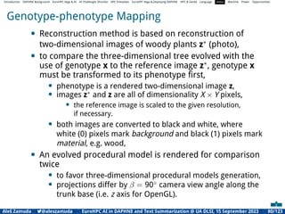 Introduction DAPHNE Background EuroHPC Vega  AI AI Challenges Shortlist HPC Initiatives EuroHPC Vega ,Deploying DAPHNE HPC  GenAI Language Video Machine Power Opportunities
Genotype-phenotype Mapping
• Reconstruction method is based on reconstruction of
two-dimensional images of woody plants z∗ (photo),
• to compare the three-dimensional tree evolved with the
use of genotype x to the reference image z∗, genotype x
must be transformed to its phenotype ﬁrst,
• phenotype is a rendered two-dimensional image z,
• images z∗
and z are all of dimensionality X × Y pixels,
• the reference image is scaled to the given resolution,
if necessary.
• both images are converted to black and white, where
white (0) pixels mark background and black (1) pixels mark
material, e.g. wood,
• An evolved procedural model is rendered for comparison
twice
• to favor three-dimensional procedural models generation,
• projections differ by β = 90◦
camera view angle along the
trunk base (i.e. z axis for OpenGL).
Aleš Zamuda 7@aleszamuda EuroHPC AI in DAPHNE and Text Summarization @ UA DLSI, 15 September 2023 80/123
 
