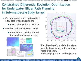 Introduction DAPHNE Background EuroHPC Vega  AI AI Challenges Shortlist HPC Initiatives EuroHPC Vega ,Deploying DAPHNE HPC  GenAI Language Video Machine Power Opportunities
Constrained Differential Evolution Optimization
for Underwater Glider Path Planning
in Sub-mesoscale Eddy Sampling
• Corridor-constrained optimization:
eddy border region sampling
• new challenge for UGPP  DE
• Feasible path area is constrained
• trajectory in corridor around
the border of an ocean eddy
The objective of the glider here is to
sample the oceanographic variables
more efﬁciently,
while keeping a bounded trajectory
Aleš Zamuda 7@aleszamuda EuroHPC AI in DAPHNE and Text Summarization @ UA DLSI, 15 September 2023 91/123
 