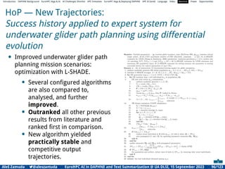 Introduction DAPHNE Background EuroHPC Vega  AI AI Challenges Shortlist HPC Initiatives EuroHPC Vega ,Deploying DAPHNE HPC  GenAI Language Video Machine Power Opportunities
HoP — New Trajectories:
Success history applied to expert system for
underwater glider path planning using differential
evolution
• Improved underwater glider path
planning mission scenarios:
optimization with L-SHADE.
• Several conﬁgured algorithms
are also compared to,
analysed, and further
improved.
• Outranked all other previous
results from literature and
ranked ﬁrst in comparison.
• New algorithm yielded
practically stable and
competitive output
trajectories.
Aleš Zamuda 7@aleszamuda EuroHPC AI in DAPHNE and Text Summarization @ UA DLSI, 15 September 2023 96/123
 