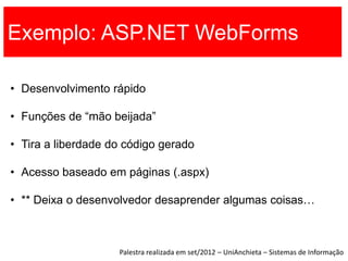 Exemplo: ASP.NET WebForms

• Desenvolvimento rápido

• Funções de “mão beijada”

• Tira a liberdade do código gerado

• Acesso baseado em páginas (.aspx)

• ** Deixa o desenvolvedor desaprender algumas coisas…



                    Palestra realizada em set/2012 – UniAnchieta – Sistemas de Informação
 