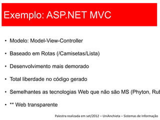 Exemplo: ASP.NET MVC

• Modelo: Model-View-Controller

• Baseado em Rotas (/Camisetas/Lista)

• Desenvolvimento mais demorado

• Total liberdade no código gerado

• Semelhantes as tecnologias Web que não são MS (Phyton, Rub

• ** Web transparente
                    Palestra realizada em set/2012 – UniAnchieta – Sistemas de Informação
 