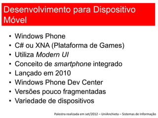 Desenvolvimento para Dispositivo
Móvel
 •   Windows Phone
 •   C# ou XNA (Plataforma de Games)
 •   Utiliza Modern UI
 •   Conceito de smartphone integrado
 •   Lançado em 2010
 •   Windows Phone Dev Center
 •   Versões pouco fragmentadas
 •   Variedade de dispositivos
                Palestra realizada em set/2012 – UniAnchieta – Sistemas de Informação
 