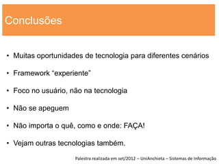 Conclusões


• Muitas oportunidades de tecnologia para diferentes cenários

• Framework “experiente”

• Foco no usuário, não na tecnologia

• Não se apeguem

• Não importa o quê, como e onde: FAÇA!

• Vejam outras tecnologias também.
                    Palestra realizada em set/2012 – UniAnchieta – Sistemas de Informação
 