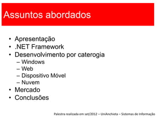 Assuntos abordados

 • Apresentação
 • .NET Framework
 • Desenvolvimento por caterogia
   –   Windows
   –   Web
   –   Dispositivo Móvel
   –   Nuvem
 • Mercado
 • Conclusões

                   Palestra realizada em set/2012 – UniAnchieta – Sistemas de Informação
 