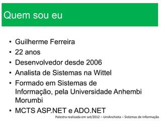 Quem sou eu

 • Guilherme Ferreira
 • 22 anos
 • Desenvolvedor desde 2006
 • Analista de Sistemas na Wittel
 • Formado em Sistemas de
   Informação, pela Universidade Anhembi
   Morumbi
 • MCTS ASP.NET e ADO.NET
              Palestra realizada em set/2012 – UniAnchieta – Sistemas de Informação
 