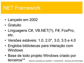 .NET Framework

 • Lançado em 2002
 • Gratuito
 • Linguagens C#, VB.NET(?), F#, FoxPro,
   etc.
 • Versões estáveis: 1.0, 2.0*, 3.0, 3.5 e 4.0
 • Engloba bibliotecas para interação com
   Windows
 • Base de todo projeto Windows criado por
   terceiros** Palestra realizada em set/2012 – UniAnchieta – Sistemas de Informação
 