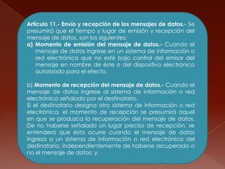 Artículo 11.- Envío y recepción de los mensajes de datos.- Sepresumirá que el tiempo y lugar de emisión y recepción del mensaje de datos, son los siguientes:Momento de emisión del mensaje de datos.- Cuando el mensaje de datos ingrese en un sistema de información o red electrónica que no esté bajo control del emisor del mensaje en nombre de éste o del dispositivo electrónico autorizado para el efecto.b) Momento de recepción del mensaje de datos.- Cuando el mensaje de datos ingrese al sistema de información o red electrónica señalado por el destinatario.Si el destinatario designa otro sistema de información o red electrónica, el momento de recepción se presumirá aquel en que se produzca la recuperación del mensaje de datos. De no haberse señalado un lugar preciso de recepción, se entenderá que ésta ocurre cuando el mensaje de datos ingresa a un sistema de información o red electrónica del destinatario, independientemente de haberse recuperado o no el mensaje de datos; y,