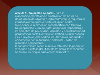 Artículo 9.- Protección de datos.- Para la elaboración, transferencia o utilización de bases de datos, obtenidas directa o indirectamente se requerirá el consentimiento expreso del titular, quien podrá seleccionar la información a compartirse con terceros.La recopilación y uso de datos personales responderá a los derechos de privacidad, intimidad y confidencialidad garantizados por la Constitución Política de la República y esta Ley, los cuáles podrán ser utilizados o transferidos únicamente con autorización del titular u orden de autoridad competente.El consentimiento a que se refiere este artículo podrá ser revocado a criterio del titular de los datos; la revocatoria no tendrá en ningún caso efecto retroactivo.
